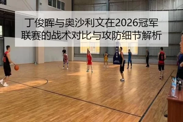 丁俊晖与奥沙利文在2026冠军联赛的战术对比与攻防细节解析